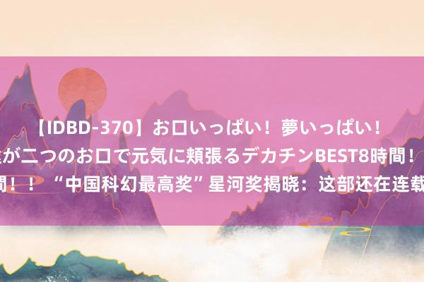 【IDBD-370】お口いっぱい！夢いっぱい！ MEGAマラ S級美女達が二つのお口で元気に頬張るデカチンBEST8時間！！ “中国科幻最高奖”星河奖揭晓：这部还在连载的获奖作品出自上海！