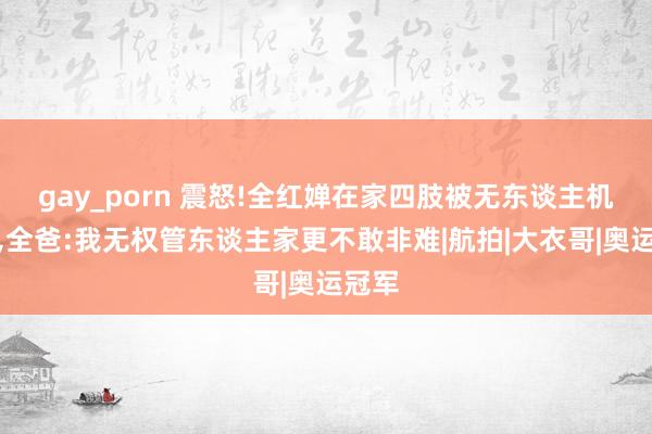 gay_porn 震怒!全红婵在家四肢被无东谈主机偷拍，全爸:我无权管东谈主家更不敢非难|航拍|大衣哥|奥运冠军
