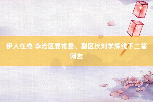 伊人在线 李沧区委常委、副区长刘学辉线下二答网友
