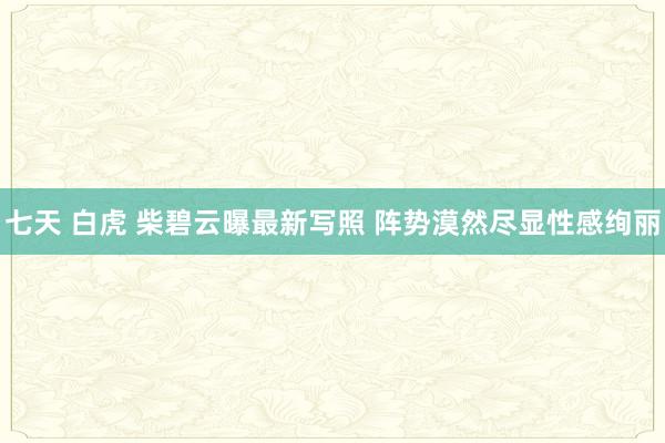 七天 白虎 柴碧云曝最新写照 阵势漠然尽显性感绚丽