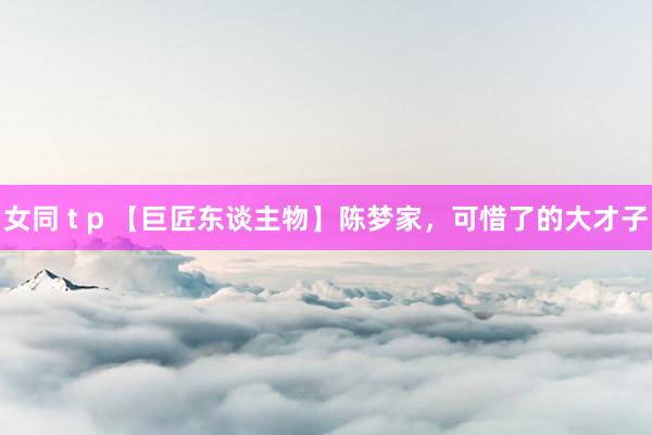 女同 t p 【巨匠东谈主物】陈梦家，可惜了的大才子