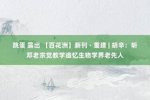 跳蛋 露出 【百花洲】新刊 · 重建 | 胡辛：听邓老宗觉教学追忆生物学界老先人