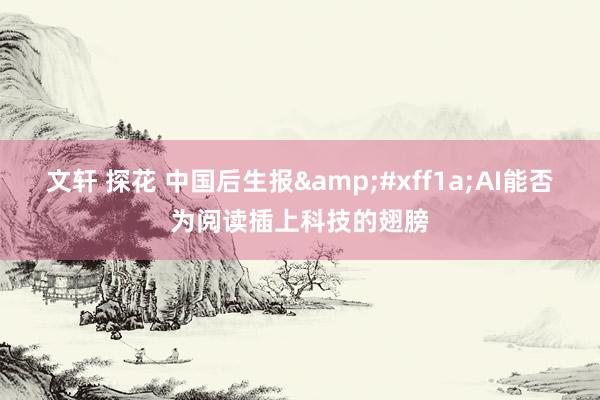 文轩 探花 中国后生报&#xff1a;AI能否为阅读插上科技的翅膀