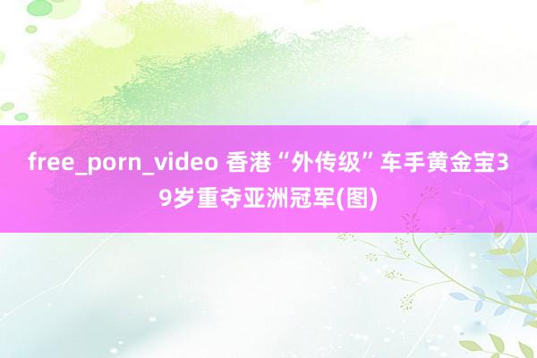 free_porn_video 香港“外传级”车手黄金宝39岁重夺亚洲冠军(图)