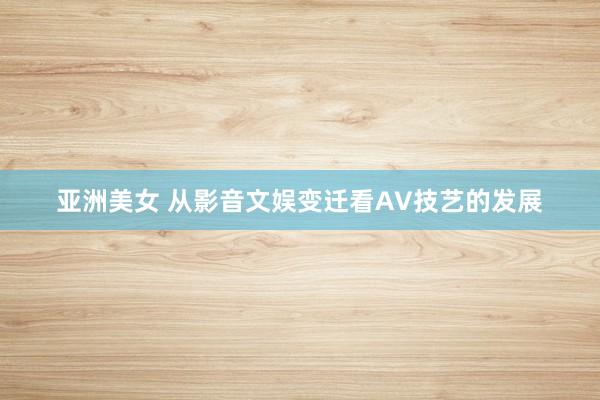 亚洲美女 从影音文娱变迁看AV技艺的发展