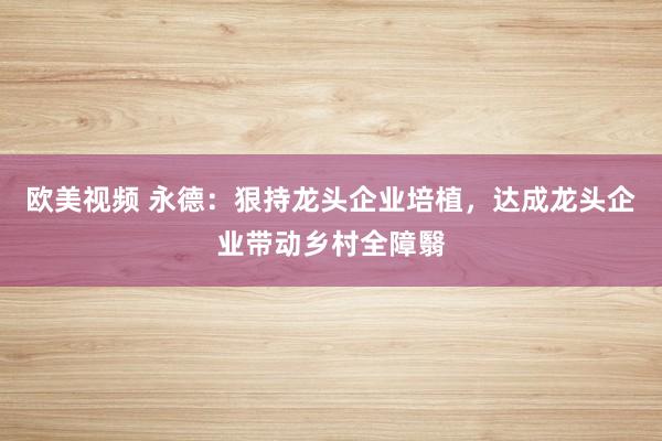 欧美视频 永德：狠持龙头企业培植，达成龙头企业带动乡村全障翳