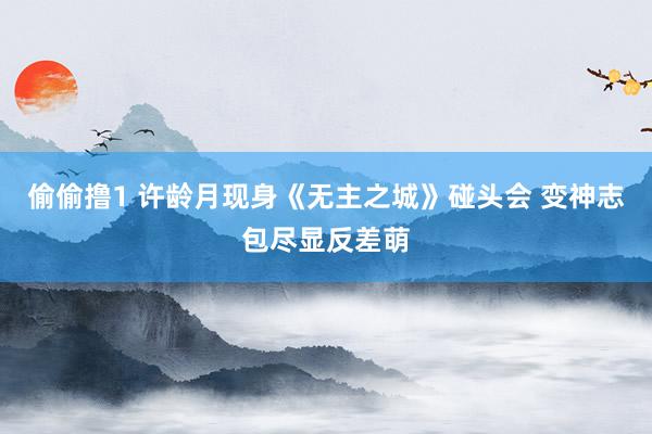 偷偷撸1 许龄月现身《无主之城》碰头会 变神志包尽显反差萌