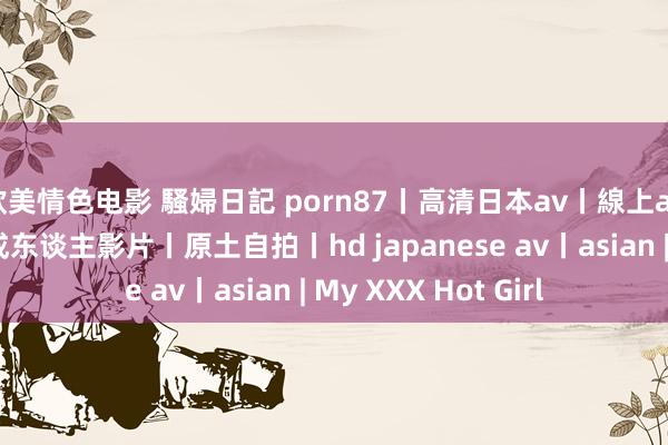 欧美情色电影 騷婦日記 porn87丨高清日本av丨線上av丨線上a片丨線上成东谈主影片丨原土自拍丨hd japanese av丨asian | My XXX Hot Girl