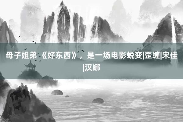 母子姐弟 《好东西》，是一场电影蜕变|歪缠|宋佳|汉娜
