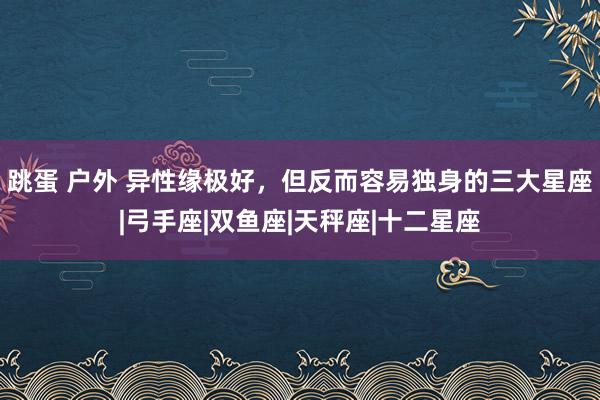 跳蛋 户外 异性缘极好，但反而容易独身的三大星座|弓手座|双鱼座|天秤座|十二星座