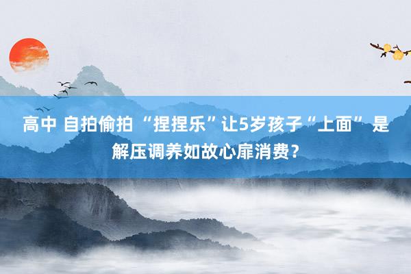 高中 自拍偷拍 “捏捏乐”让5岁孩子“上面” 是解压调养如故心扉消费？
