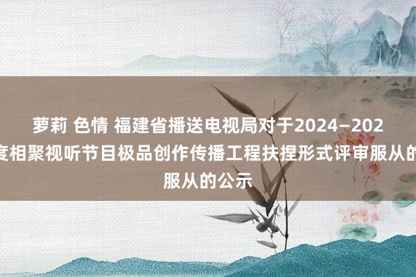 萝莉 色情 福建省播送电视局对于2024—2025 年度相聚视听节目极品创作传播工程扶捏形式评审服从的公示