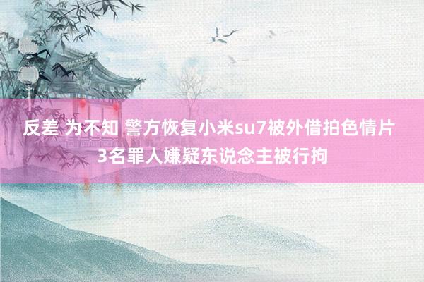 反差 为不知 警方恢复小米su7被外借拍色情片 3名罪人嫌疑东说念主被行拘