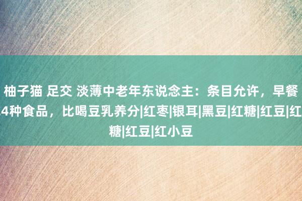 柚子猫 足交 淡薄中老年东说念主：条目允许，早餐多吃4种食品，比喝豆乳养分|红枣|银耳|黑豆|红糖|红豆|红小豆