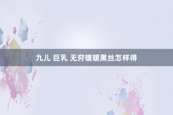 九儿 巨乳 无穷暖暖黑丝怎样得