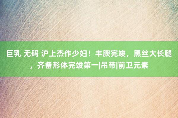 巨乳 无码 沪上杰作少妇！丰腴完竣，黑丝大长腿，齐备形体完竣第一|吊带|前卫元素