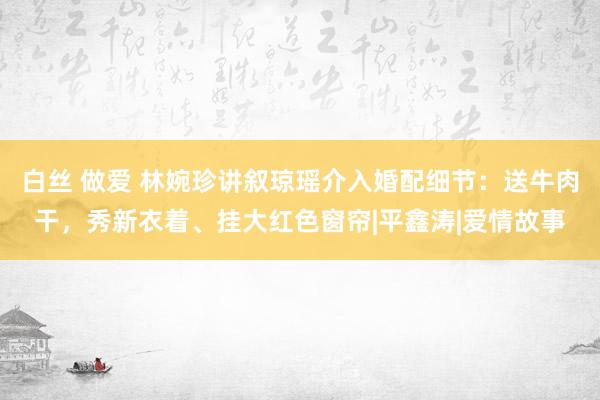 白丝 做爱 林婉珍讲叙琼瑶介入婚配细节：送牛肉干，秀新衣着、挂大红色窗帘|平鑫涛|爱情故事