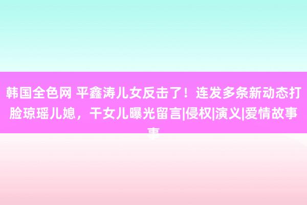 韩国全色网 平鑫涛儿女反击了！连发多条新动态打脸琼瑶儿媳，干女儿曝光留言|侵权|演义|爱情故事