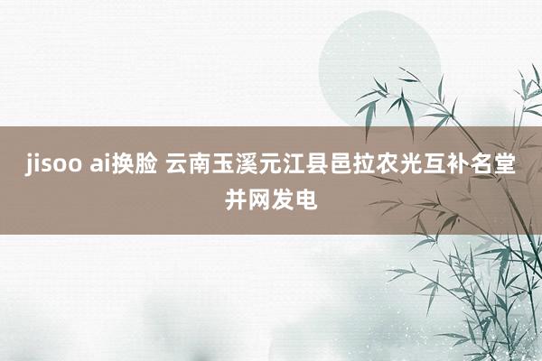 jisoo ai换脸 云南玉溪元江县邑拉农光互补名堂并网发电