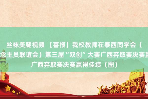 丝袜美腿视频 【喜报】我校教师在泰西同学会（中国留学东说念主员联谊会）第三届“双创”大赛广西弃取赛决赛赢得佳绩（图）