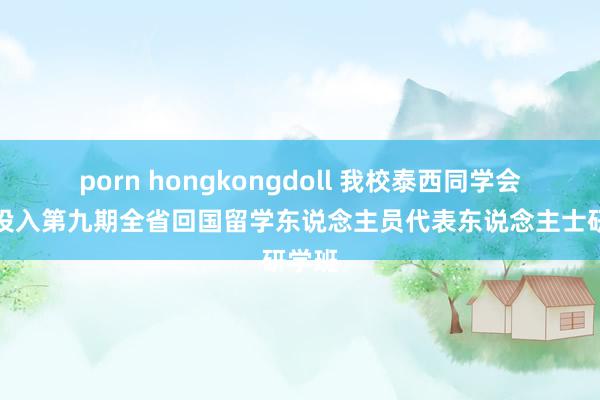 porn hongkongdoll 我校泰西同学会会员投入第九期全省回国留学东说念主员代表东说念主士研学班