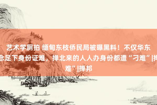 艺术学厕拍 缅甸东枝侨民局被曝黑料！不仅华东说念足下身份证难，掸北来的人人办身份都遭“刁难”|掸邦