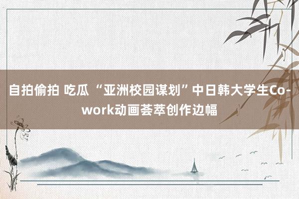 自拍偷拍 吃瓜 “亚洲校园谋划”中日韩大学生Co-work动画荟萃创作边幅