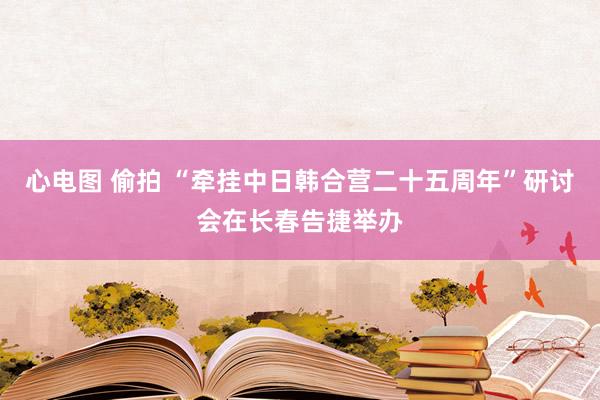 心电图 偷拍 “牵挂中日韩合营二十五周年”研讨会在长春告捷举办