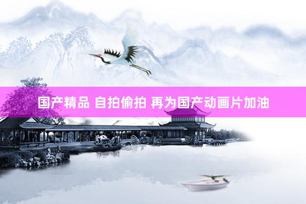 国产精品 自拍偷拍 再为国产动画片加油