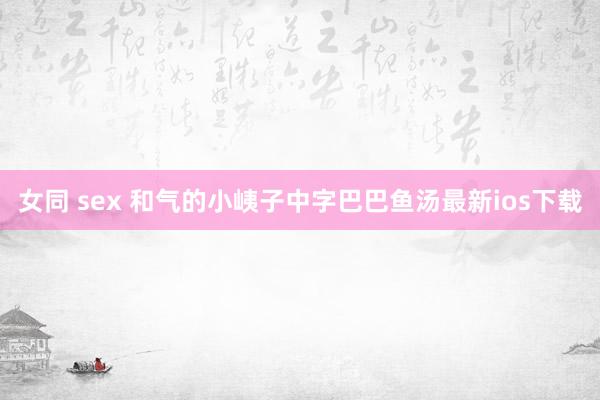 女同 sex 和气的小峓子中字巴巴鱼汤最新ios下载