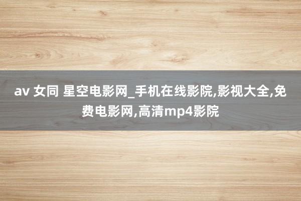 av 女同 星空电影网_手机在线影院，影视大全，免费电影网，高清mp4影院