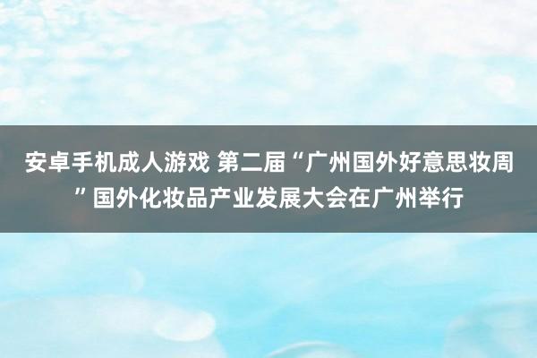 安卓手机成人游戏 第二届“广州国外好意思妆周”国外化妆品产业发展大会在广州举行