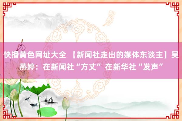 快播黄色网址大全 【新闻社走出的媒体东谈主】吴燕婷：在新闻社“方丈” 在新华社“发声”