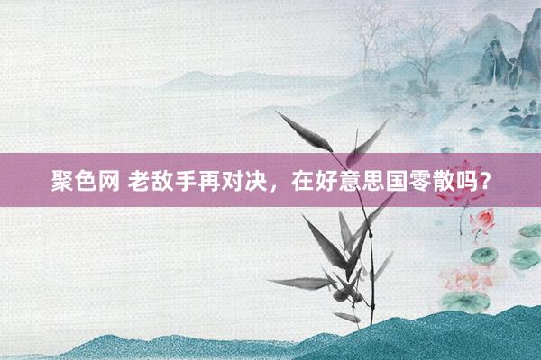 聚色网 老敌手再对决，在好意思国零散吗？