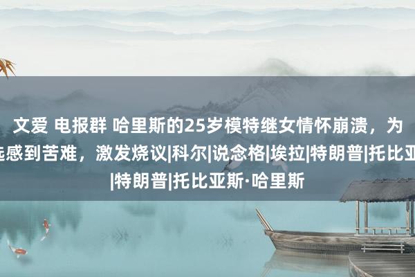 文爱 电报群 哈里斯的25岁模特继女情怀崩溃，为继母的败选感到苦难，激发烧议|科尔|说念格|埃拉|特朗普|托比亚斯·哈里斯