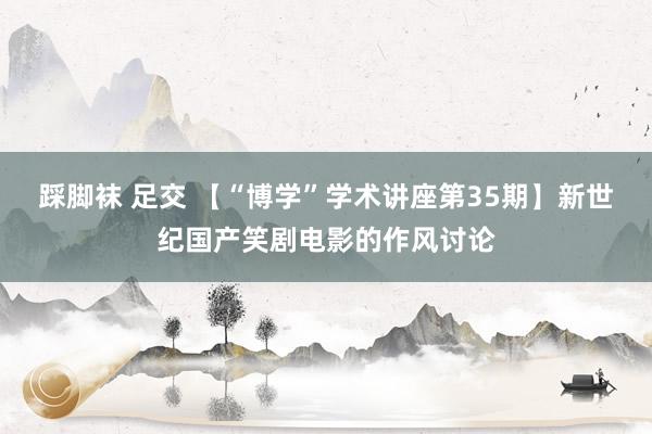 踩脚袜 足交 【“博学”学术讲座第35期】新世纪国产笑剧电影的作风讨论