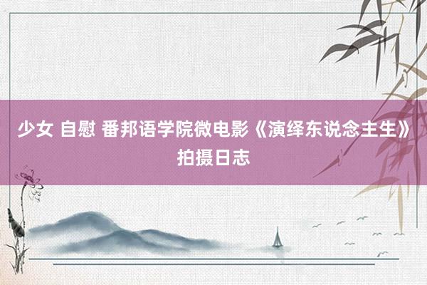 少女 自慰 番邦语学院微电影《演绎东说念主生》拍摄日志