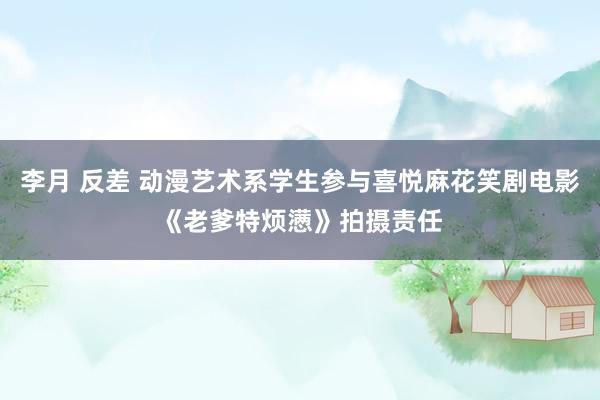 李月 反差 动漫艺术系学生参与喜悦麻花笑剧电影《老爹特烦懑》拍摄责任