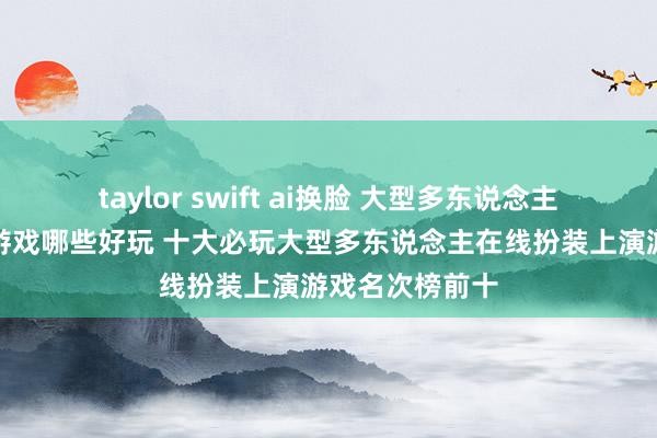 taylor swift ai换脸 大型多东说念主在线扮装上演游戏哪些好玩 十大必玩大型多东说念主在线扮装上演游戏名次榜前十