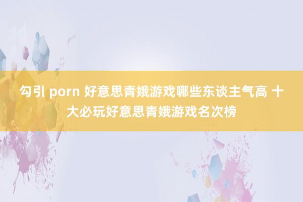 勾引 porn 好意思青娥游戏哪些东谈主气高 十大必玩好意思青娥游戏名次榜