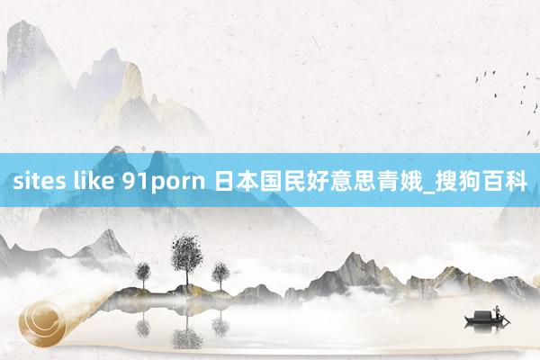 sites like 91porn 日本国民好意思青娥_搜狗百科