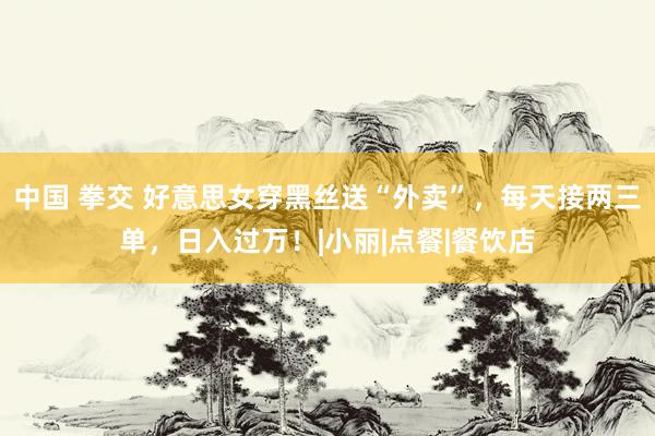 中国 拳交 好意思女穿黑丝送“外卖”，每天接两三单，日入过万！|小丽|点餐|餐饮店