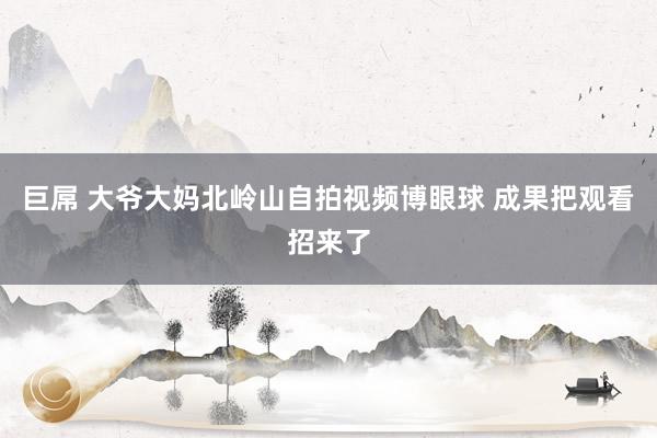 巨屌 大爷大妈北岭山自拍视频博眼球 成果把观看招来了