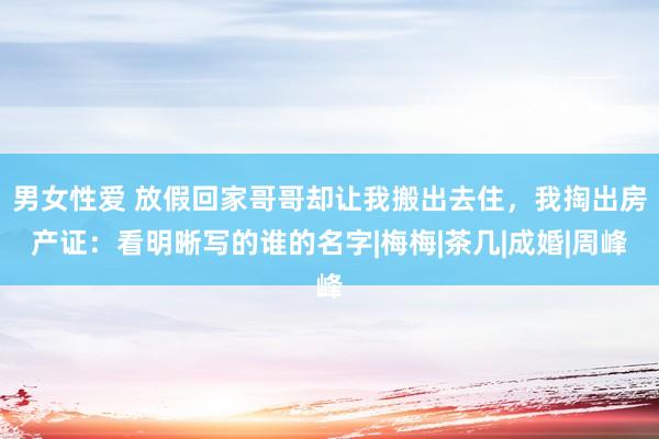 男女性爱 放假回家哥哥却让我搬出去住，我掏出房产证：看明晰写的谁的名字|梅梅|茶几|成婚|周峰