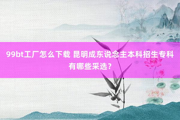 99bt工厂怎么下载 昆明成东说念主本科招生专科有哪些采选？
