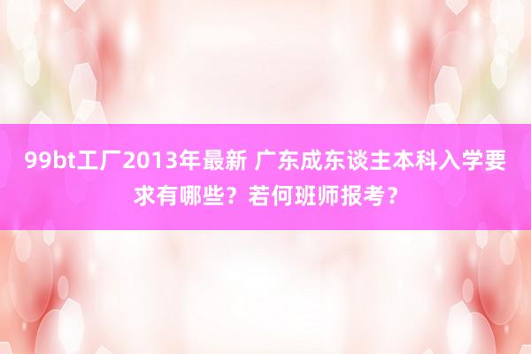 99bt工厂2013年最新 广东成东谈主本科入学要求有哪些？若何班师报考？