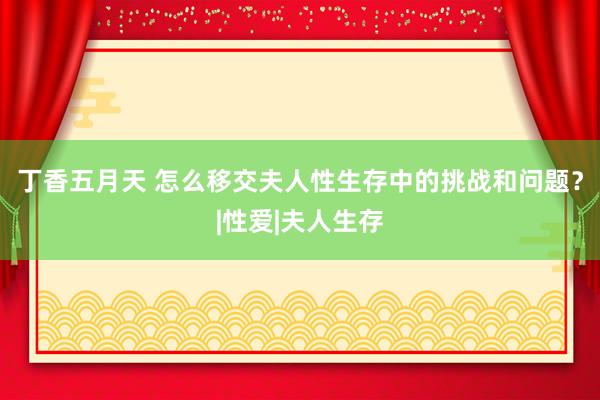 丁香五月天 怎么移交夫人性生存中的挑战和问题？|性爱|夫人生存