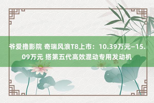 爷爱撸影院 奇瑞风浪T8上市：10.39万元—15.09万元 搭第五代高效混动专用发动机