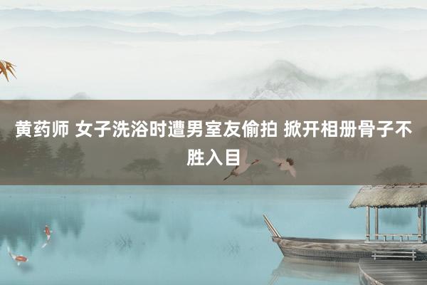 黄药师 女子洗浴时遭男室友偷拍 掀开相册骨子不胜入目
