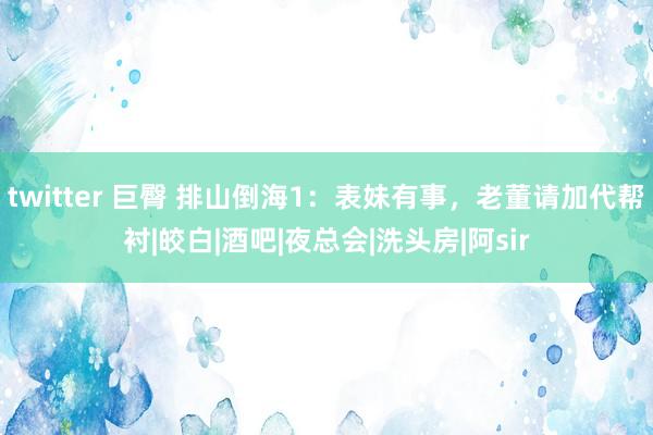 twitter 巨臀 排山倒海1：表妹有事，老董请加代帮衬|皎白|酒吧|夜总会|洗头房|阿sir